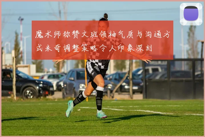魔术师称赞文班领袖气质与沟通方式米奇调整策略令人印象深刻