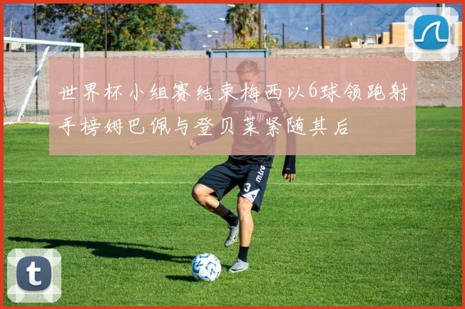 世界杯小组赛结束梅西以6球领跑射手榜姆巴佩与登贝莱紧随其后