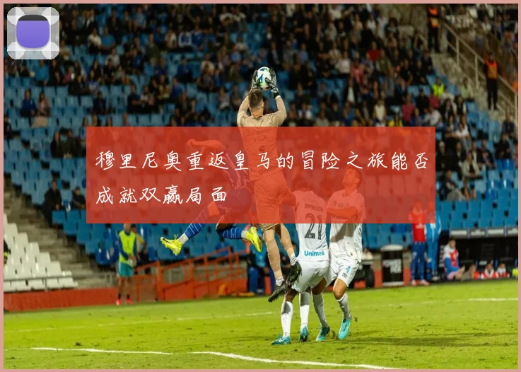 穆里尼奥重返皇马的冒险之旅能否成就双赢局面