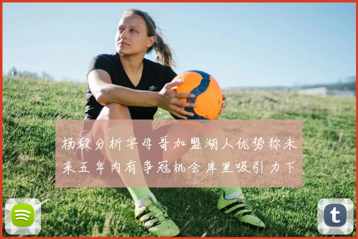 杨毅分析字母哥加盟湖人优势称未来五年内有争冠机会库里吸引力下降