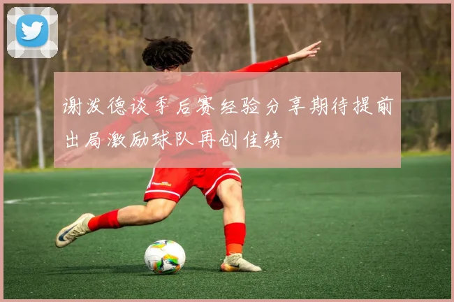 谢泼德谈季后赛经验分享期待提前出局激励球队再创佳绩