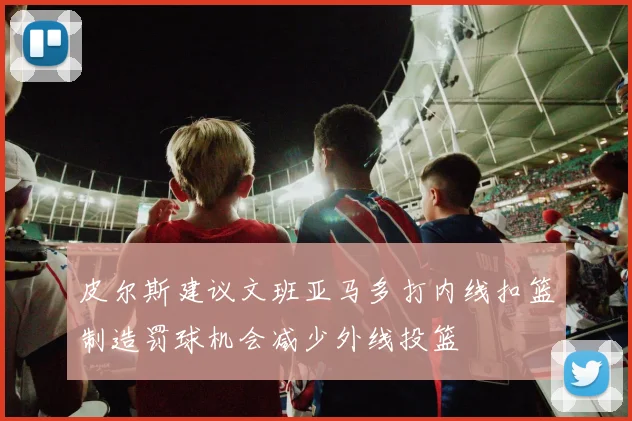 皮尔斯建议文班亚马多打内线扣篮制造罚球机会减少外线投篮