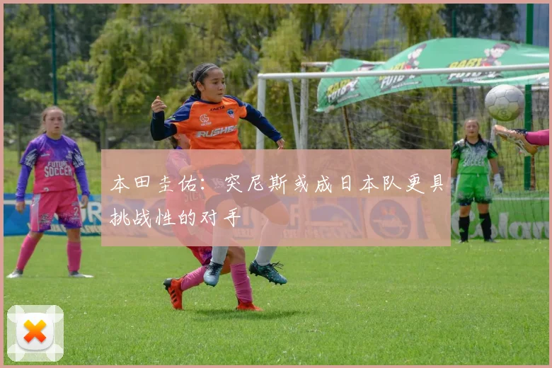 本田圭佑：突尼斯或成日本队更具挑战性的对手